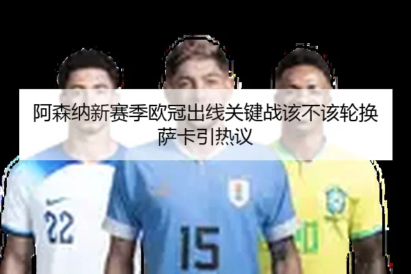 阿森纳新赛季欧冠出线关键战该不该轮换萨卡引热议